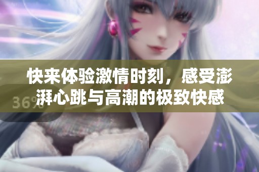 快来体验激情时刻，感受澎湃心跳与高潮的极致快感