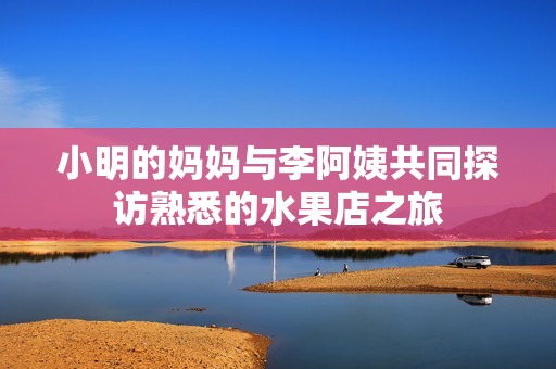 小明的妈妈与李阿姨共同探访熟悉的水果店之旅