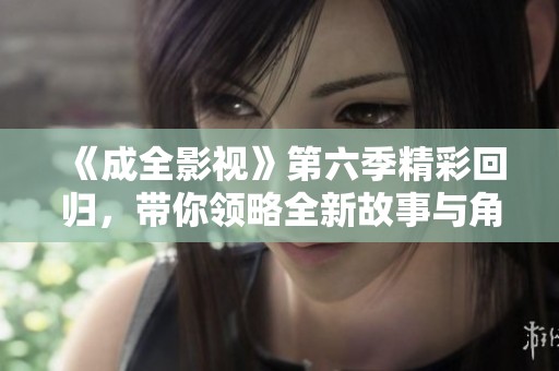 《成全影视》第六季精彩回归，带你领略全新故事与角色发展