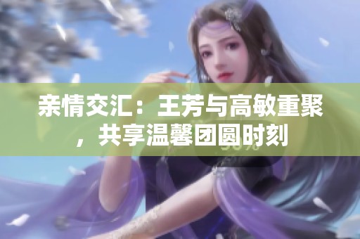 亲情交汇：王芳与高敏重聚，共享温馨团圆时刻