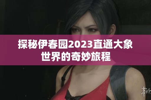 探秘伊春园2023直通大象世界的奇妙旅程