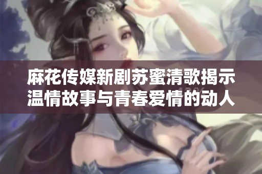 麻花传媒新剧苏蜜清歌揭示温情故事与青春爱情的动人篇章