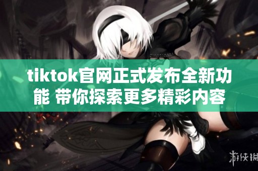 tiktok官网正式发布全新功能 带你探索更多精彩内容