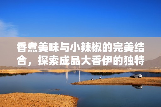 香煮美味与小辣椒的完美结合，探索成品大香伊的独特魅力