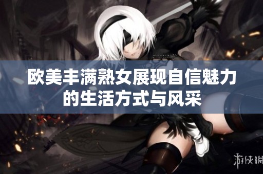 欧美丰满熟女展现自信魅力的生活方式与风采