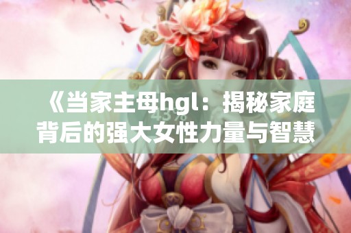 《当家主母hgl：揭秘家庭背后的强大女性力量与智慧》