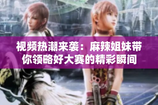 视频热潮来袭：麻辣姐妹带你领略好大赛的精彩瞬间