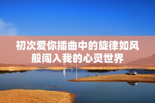 初次爱你插曲中的旋律如风般闯入我的心灵世界