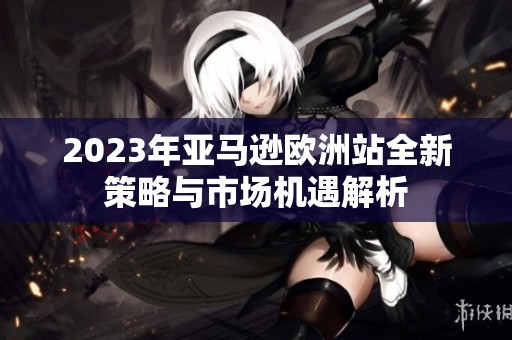 2023年亚马逊欧洲站全新策略与市场机遇解析