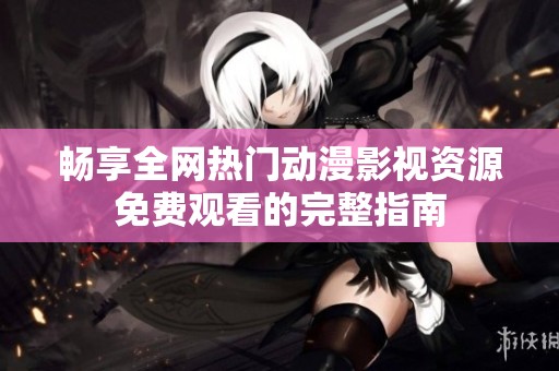 畅享全网热门动漫影视资源免费观看的完整指南