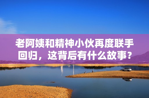 老阿姨和精神小伙再度联手回归，这背后有什么故事？