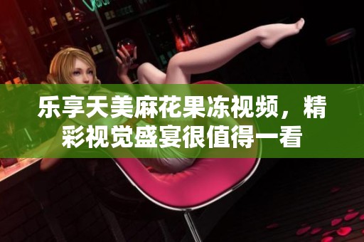乐享天美麻花果冻视频，精彩视觉盛宴很值得一看