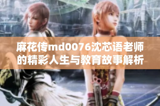麻花传md0076沈芯语老师的精彩人生与教育故事解析