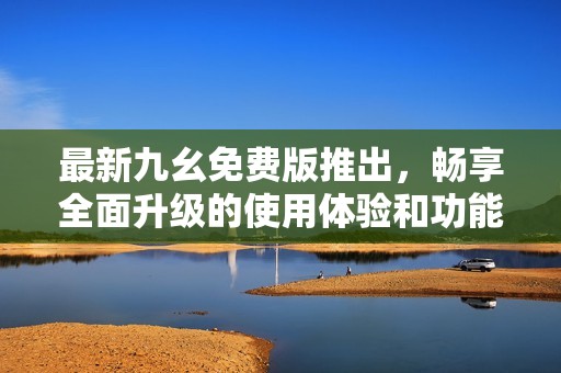 最新九幺免费版推出，畅享全面升级的使用体验和功能