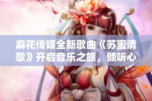 麻花传媒全新歌曲《苏蜜清歌》开启音乐之旅，倾听心灵的旋律