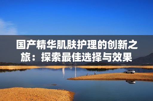 国产精华肌肤护理的创新之旅：探索最佳选择与效果