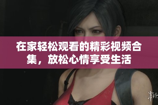 在家轻松观看的精彩视频合集，放松心情享受生活