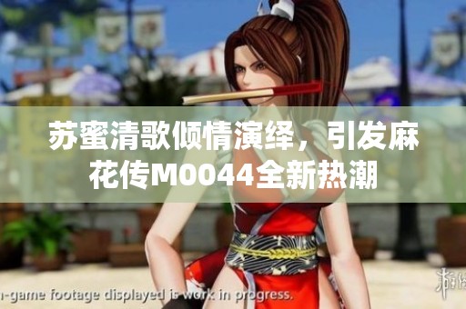 苏蜜清歌倾情演绎，引发麻花传M0044全新热潮