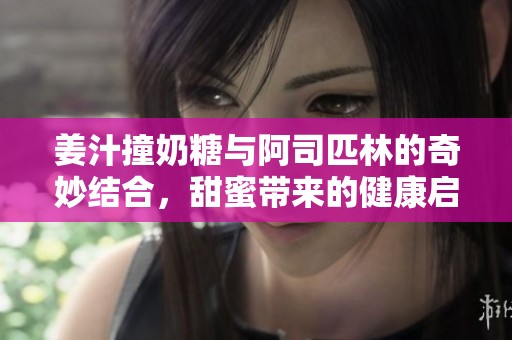 姜汁撞奶糖与阿司匹林的奇妙结合，甜蜜带来的健康启示