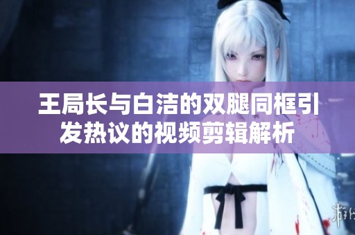 王局长与白洁的双腿同框引发热议的视频剪辑解析