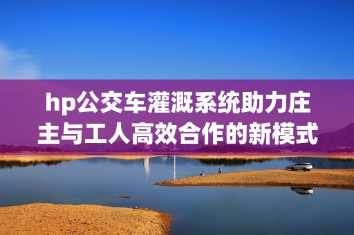 hp公交车灌溉系统助力庄主与工人高效合作的新模式