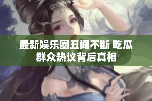 最新娱乐圈丑闻不断 吃瓜群众热议背后真相