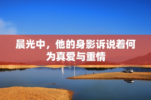 晨光中，他的身影诉说着何为真爱与重情