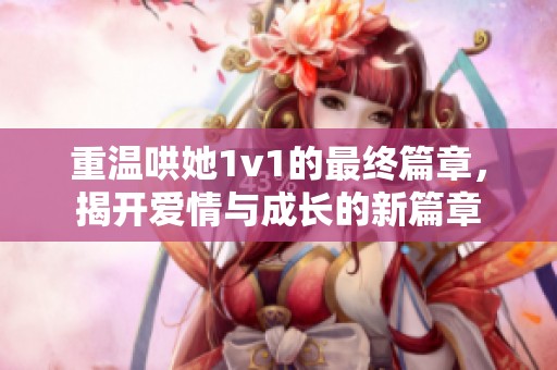 重温哄她1v1的最终篇章，揭开爱情与成长的新篇章