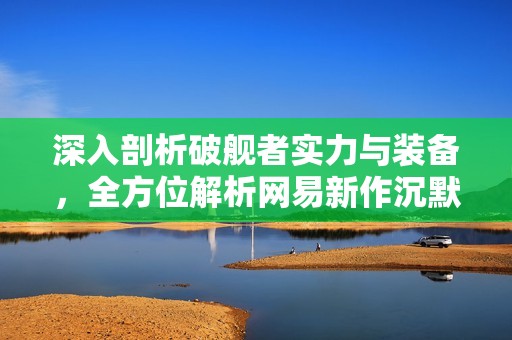 深入剖析破舰者实力与装备，全方位解析网易新作沉默