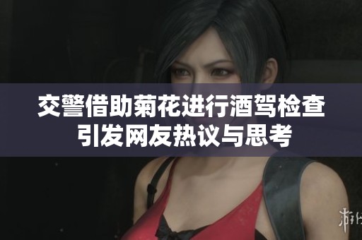 交警借助菊花进行酒驾检查 引发网友热议与思考