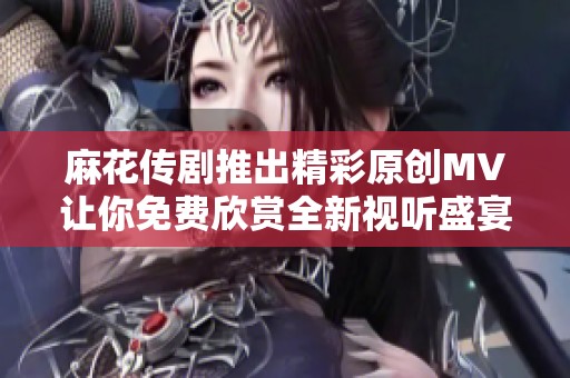 麻花传剧推出精彩原创MV让你免费欣赏全新视听盛宴