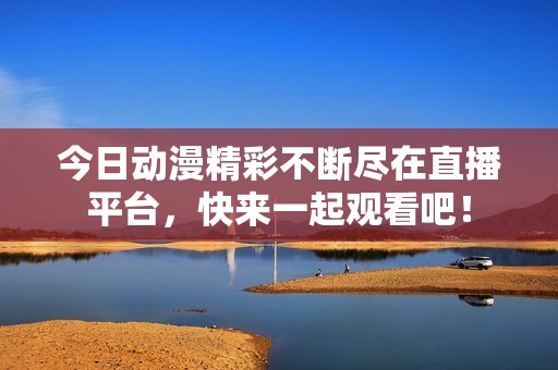 今日动漫精彩不断尽在直播平台，快来一起观看吧！