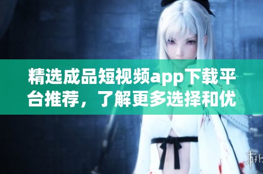 精选成品短视频app下载平台推荐，了解更多选择和优势