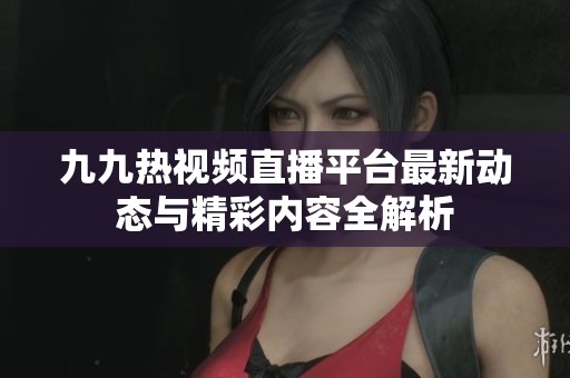 九九热视频直播平台最新动态与精彩内容全解析