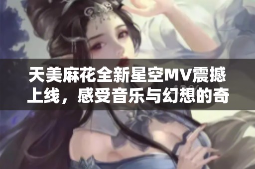 天美麻花全新星空MV震撼上线，感受音乐与幻想的奇妙交融