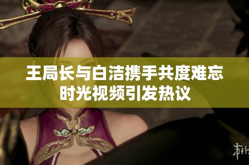 王局长与白洁携手共度难忘时光视频引发热议
