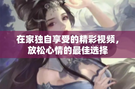 在家独自享受的精彩视频，放松心情的最佳选择