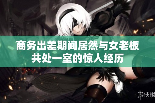 商务出差期间居然与女老板共处一室的惊人经历
