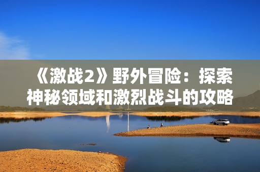 《激战2》野外冒险：探索神秘领域和激烈战斗的攻略指南