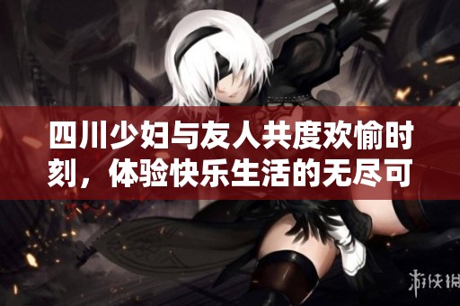 四川少妇与友人共度欢愉时刻，体验快乐生活的无尽可能