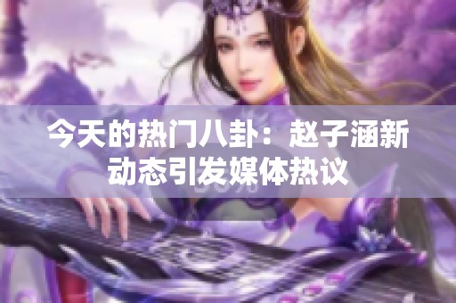 今天的热门八卦：赵子涵新动态引发媒体热议