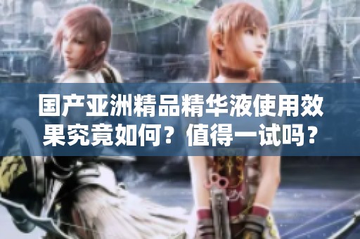 国产亚洲精品精华液使用效果究竟如何？值得一试吗？