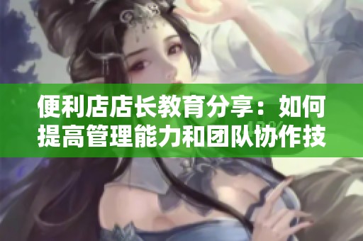 便利店店长教育分享：如何提高管理能力和团队协作技巧