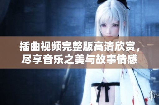 插曲视频完整版高清欣赏，尽享音乐之美与故事情感