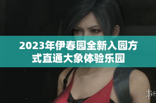 2023年伊春园全新入园方式直通大象体验乐园
