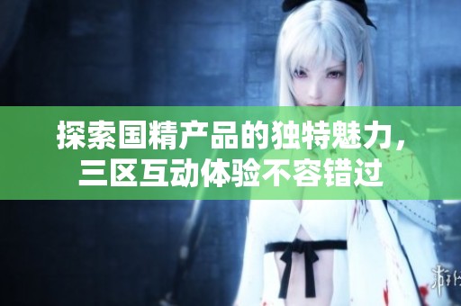 探索国精产品的独特魅力，三区互动体验不容错过