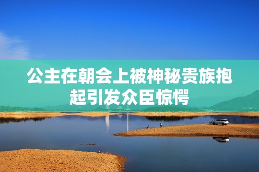 公主在朝会上被神秘贵族抱起引发众臣惊愕