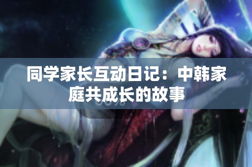 同学家长互动日记：中韩家庭共成长的故事