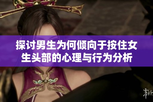 探讨男生为何倾向于按住女生头部的心理与行为分析