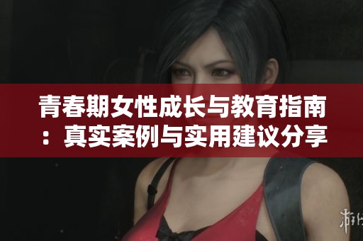 青春期女性成长与教育指南：真实案例与实用建议分享
